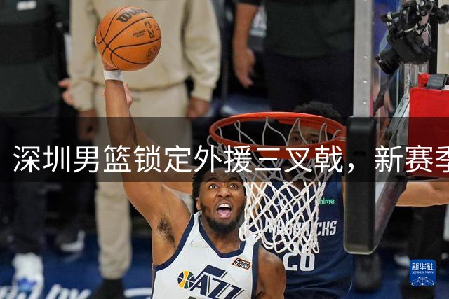 深圳男篮锁定外援三叉戟，新赛季实力再升级
