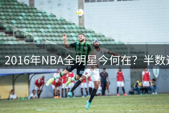 2016年NBA全明星今何在？半数退役仅剩12人活跃赛场